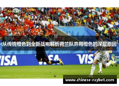 从传统橙色到全新战袍解析荷兰队弃用橙色的深层原因 从传统橙色到全新战袍解析荷兰队弃用橙色的深层原因
