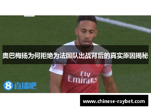 奥巴梅扬为何拒绝为法国队出战背后的真实原因揭秘