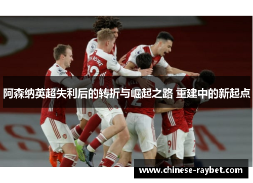 阿森纳英超失利后的转折与崛起之路 重建中的新起点