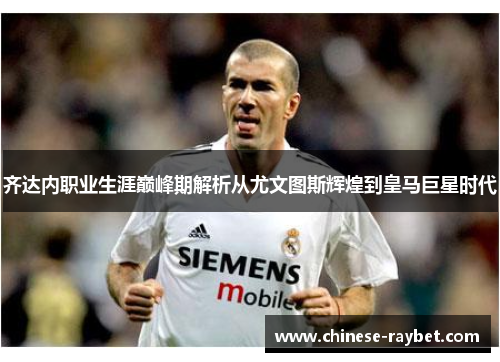 齐达内职业生涯巅峰期解析从尤文图斯辉煌到皇马巨星时代