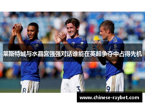 莱斯特城与水晶宫强强对话谁能在英超争夺中占得先机 莱斯特城与水晶宫强强对话谁能在英超争夺中占得先机