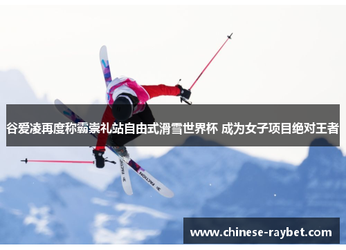 谷爱凌再度称霸崇礼站自由式滑雪世界杯 成为女子项目绝对王者