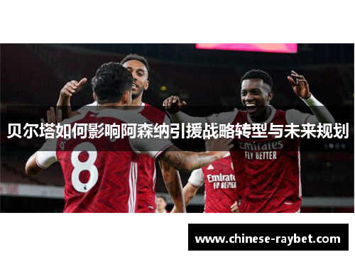 贝尔塔如何影响阿森纳引援战略转型与未来规划 贝尔塔如何影响阿森纳引援战略转型与未来规划