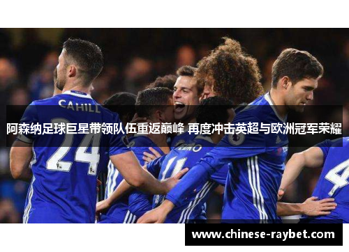阿森纳足球巨星带领队伍重返巅峰 再度冲击英超与欧洲冠军荣耀