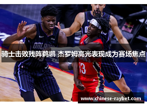 骑士击败残阵鹈鹕 杰罗姆高光表现成为赛场焦点